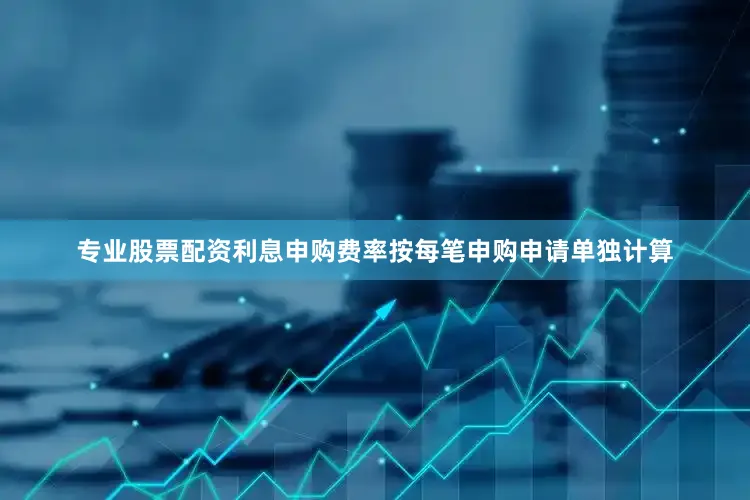 专业股票配资利息申购费率按每笔申购申请单独计算