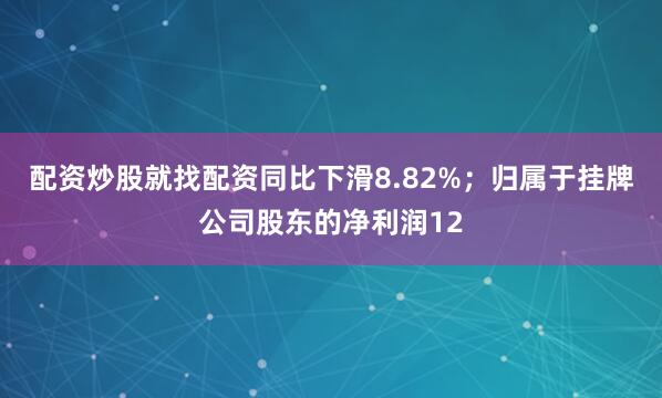 配资炒股就找配资同比下滑8.82%；归属于挂牌公司股东的净利润12