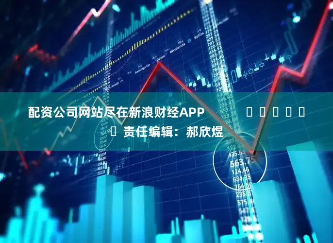 配资公司网站尽在新浪财经APP            						责任编辑：郝欣煜