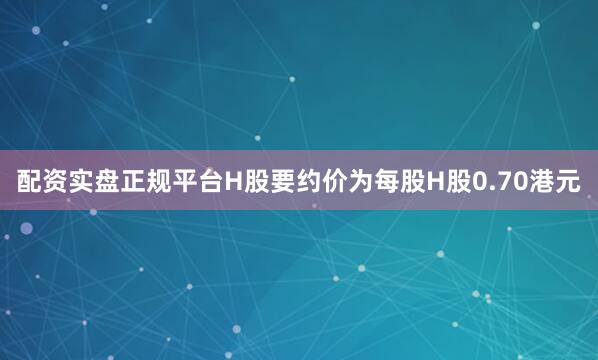 配资实盘正规平台H股要约价为每股H股0.70港元