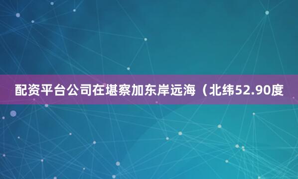 配资平台公司在堪察加东岸远海（北纬52.90度