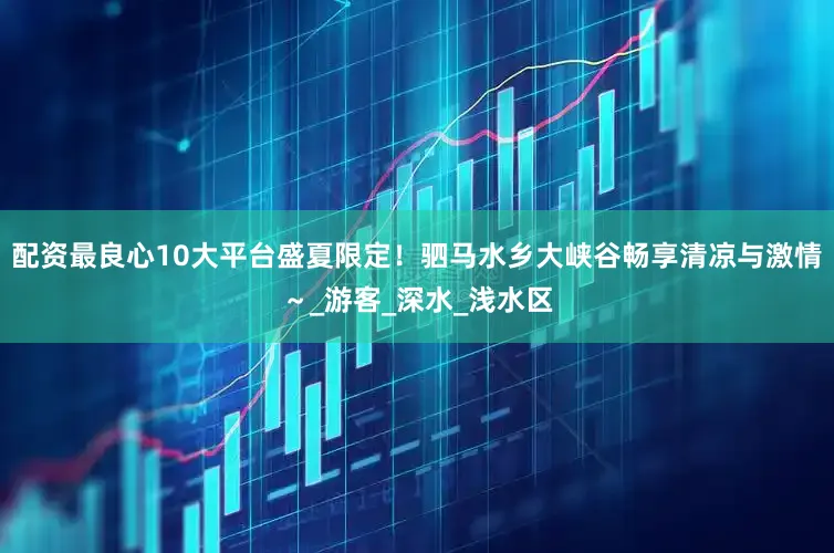 配资最良心10大平台盛夏限定！驷马水乡大峡谷畅享清凉与激情～_游客_深水_浅水区