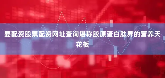 要配资股票配资网址查询堪称胶原蛋白肽界的营养天花板