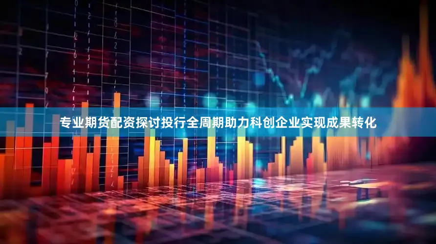 专业期货配资探讨投行全周期助力科创企业实现成果转化